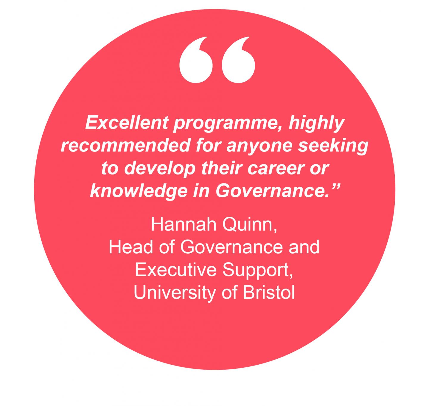 Excellent programme, highly recommended for anyone seeking to develop their career or knowledge in Governance.”  Hannah Quinn, Head of Governance and  Executive Support, University of Bristol