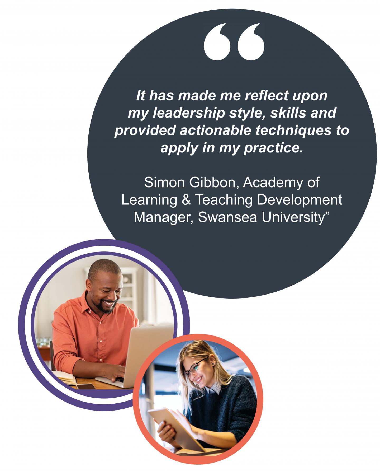 "It has made me reflect upon  my leadership style, skills and provided actionable techniques to  apply in my practice.  Simon Gibbon, Academy of  Learning & Teaching Development  Manager, Swansea University”